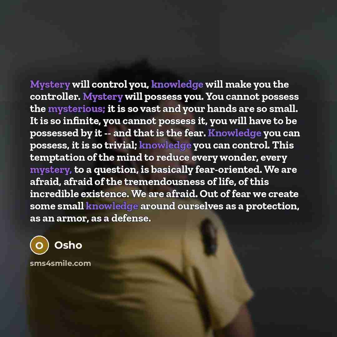 “Mystery will control you, knowledge will make you the controller. Mystery will possess you. You cannot possess the mysterious; it is so vast and your hands are so small. It is so infinite, you cannot possess it, you will have to be possessed by it -- and that is the fear. Knowledge you can…” quote by OSHO