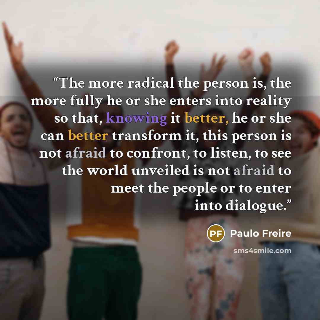 “The more radical the person is, the more fully he or she enters into reality so that, knowing it better, he or she can better transform it, this person is not afraid to confront, to listen, to see the world unveiled is not afraid to meet the people or to enter into dialogue.” quote by Paulo Freire