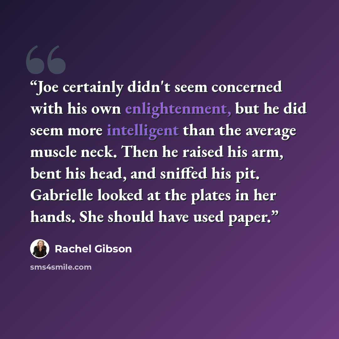 “Joe certainly didn't seem concerned with his own enlightenment, but he did seem more intelligent than the average muscle neck. Then he raised his arm, bent his head, and sniffed his pit. Gabrielle looked at the plates in her hands. She should have used paper.” quote by Rachel Gibson