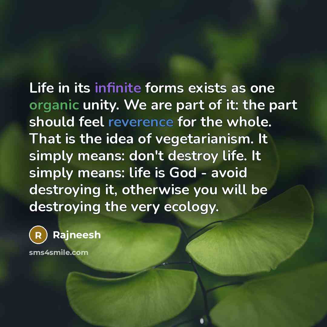 “Life in its infinite forms exists as one organic unity. We are part of it: the part should feel reverence for the whole. That is the idea of vegetarianism. It simply means: don't destroy life. It simply means: life is God - avoid destroying it, otherwise you will be destroying the very ecology.” quote by Rajneesh