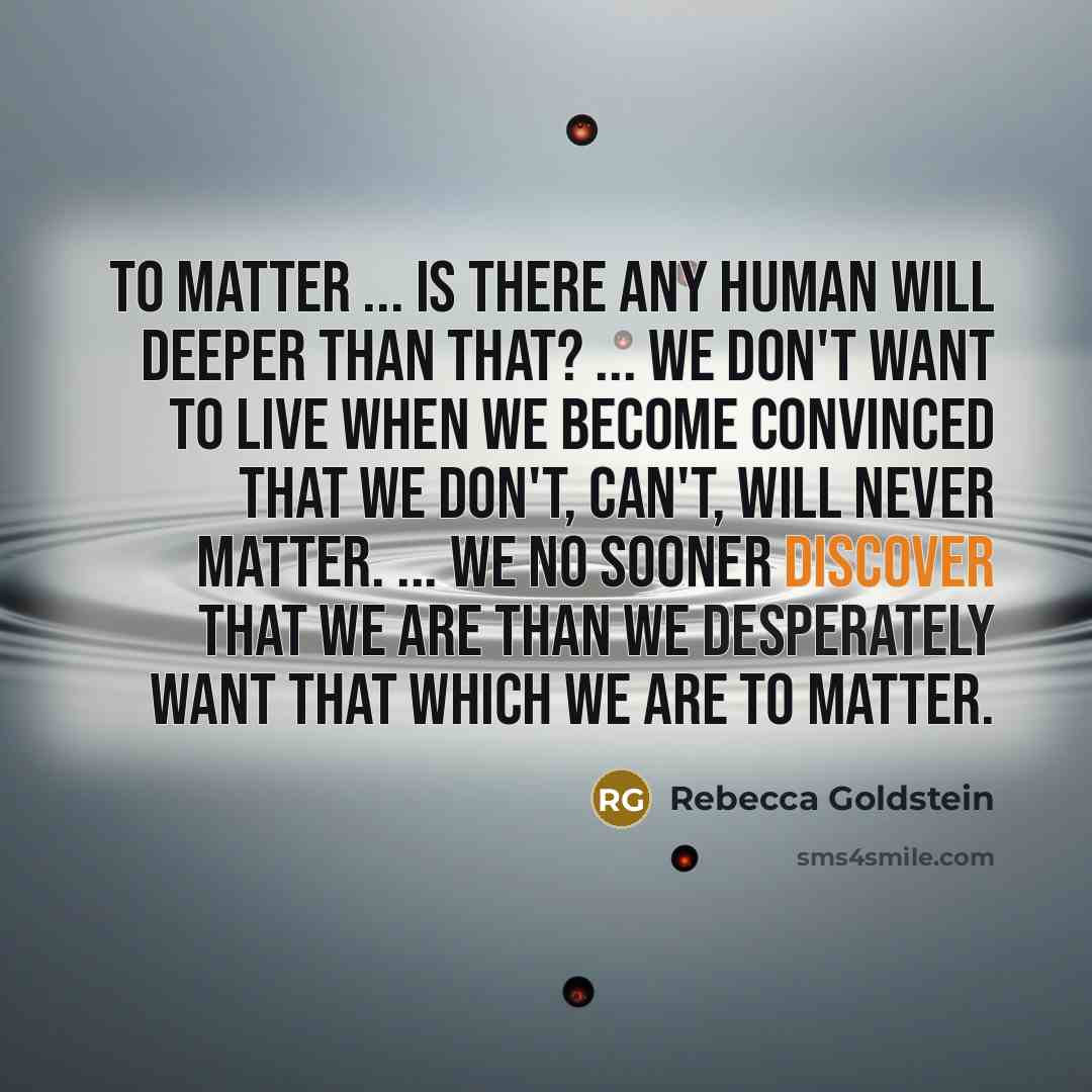 “To matter ... Is there any human will deeper than that? ... We don't want to live when we become convinced that we don't, can't, will never matter. ... We no sooner discover that we are than we desperately want that which we are to matter.” quote by Rebecca Goldstein