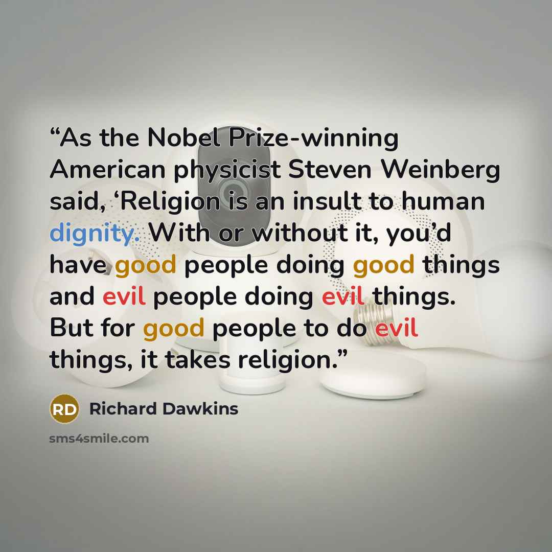 “As the Nobel Prize-winning American physicist Steven Weinberg said, ‘Religion is an insult to human dignity. With or without it, you’d have good people doing good things and evil people doing evil things. But for good people to do evil things, it takes religion.” quote by Richard Dawkins