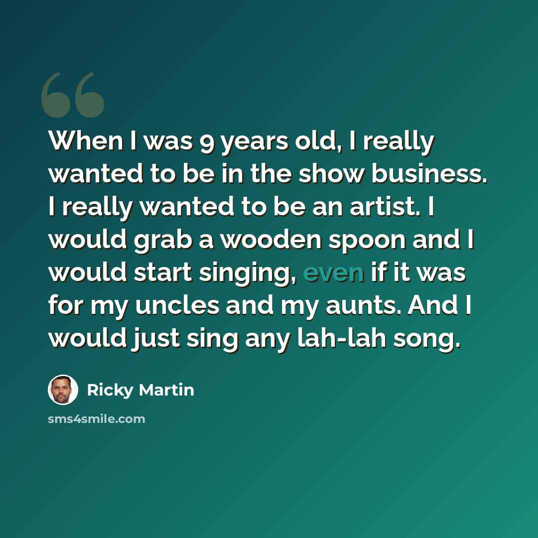 “When I was 9 years old, I really wanted to be in the show business. I really wanted to be an artist. I would grab a wooden spoon and I would start singing, even if it was for my uncles and my aunts. And I would just sing any lah-lah song.” quote by Ricky Martin