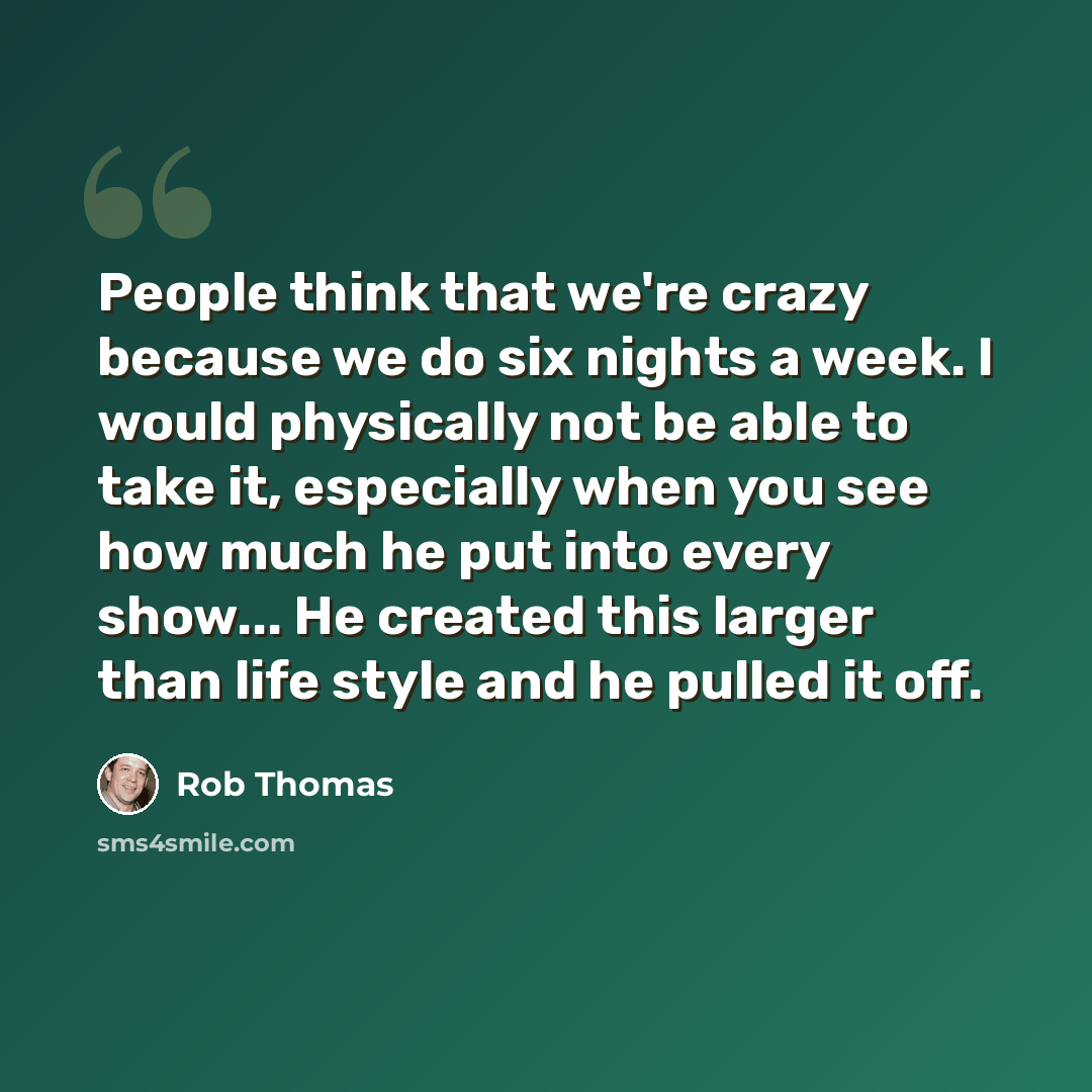 “People think that we're crazy because we do six nights a week. I would physically not be able to take it, especially when you see how much he put into every show... He created this larger than life style and he pulled it off.” quote by Rob Thomas