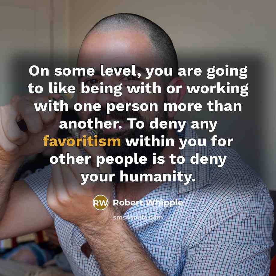 “On some level, you are going to like being with or working with one person more than another. To deny any favoritism within you for other people is to deny your humanity.” quote by Robert Whipple