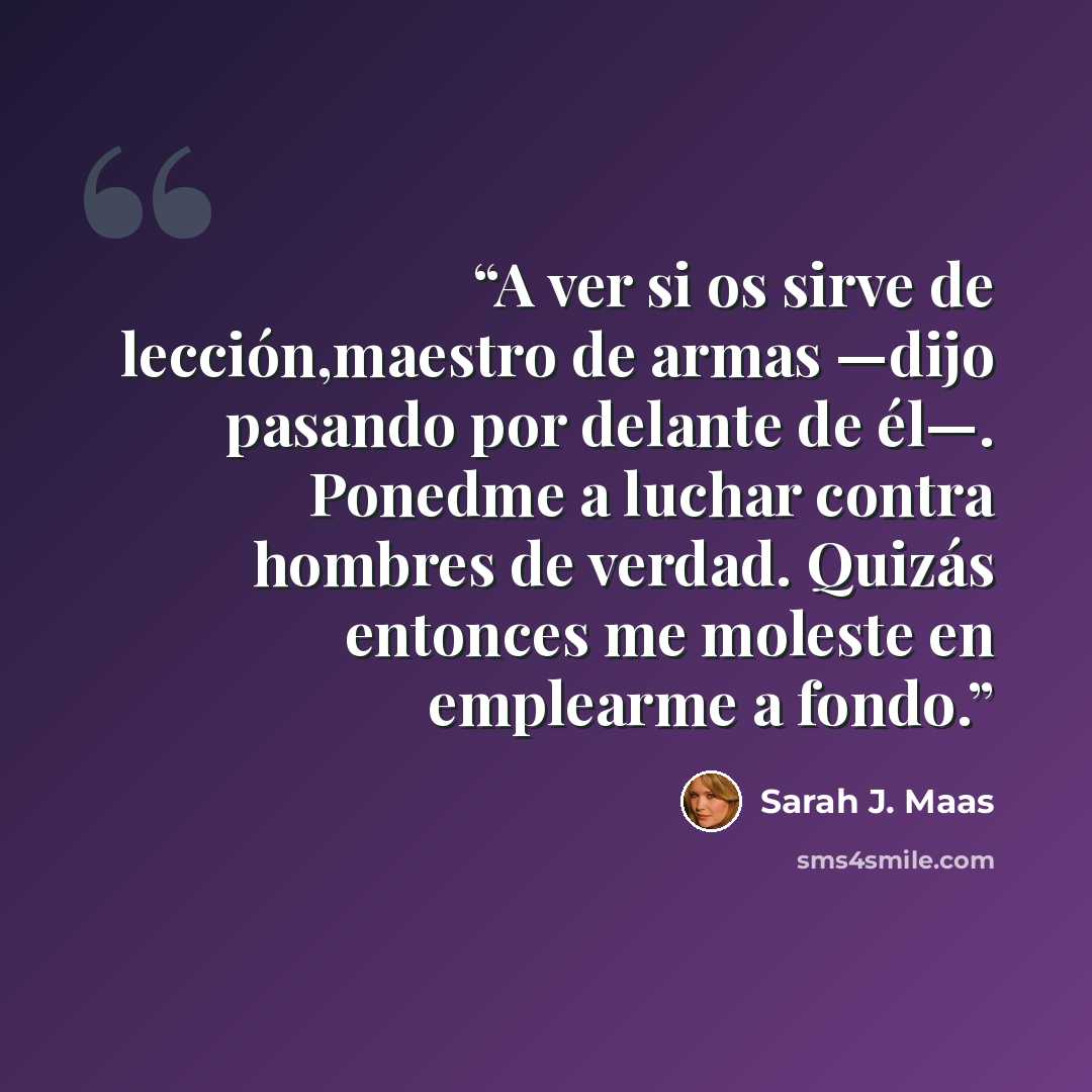 “A ver si os sirve de lección,maestro de armas —dijo pasando por delante de él—. Ponedme a luchar contra hombres de verdad. Quizás entonces me moleste en emplearme a fondo.” quote by Sarah J. Maas