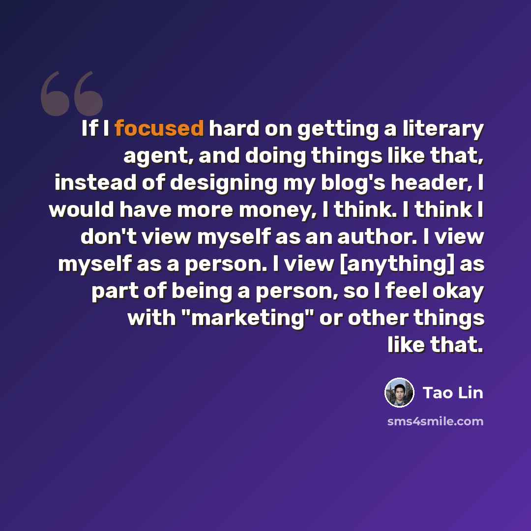 “If I focused hard on getting a literary agent, and doing things like that, instead of designing my blog's header, I would have more money, I think. I think I don't view myself as an author. I view myself as a person. I view [anything] as part of being a person, so I feel okay with "marketing" or…” quote by Tao Lin