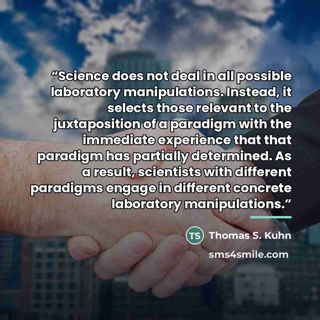 “Science does not deal in all possible laboratory manipulations. Instead, it selects those relevant to the juxtaposition of a paradigm with the immediate experience that that paradigm has partially determined. As a result, scientists with different paradigms engage in different concrete laboratory…” quote by Thomas S. Kuhn
