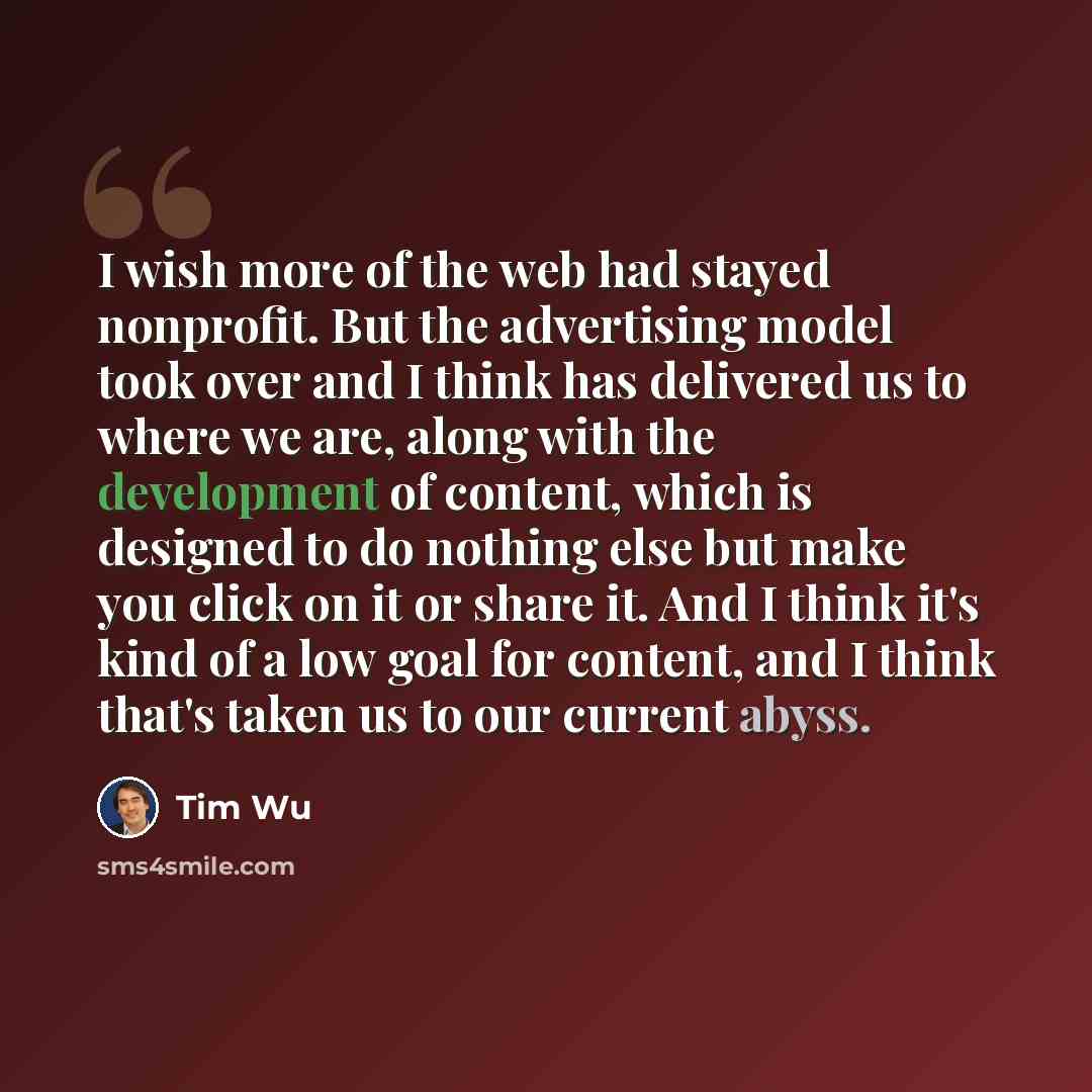 “I wish more of the web had stayed nonprofit. But the advertising model took over and I think has delivered us to where we are, along with the development of content, which is designed to do nothing else but make you click on it or share it. And I think it's kind of a low goal for content, and I…” quote by Tim Wu