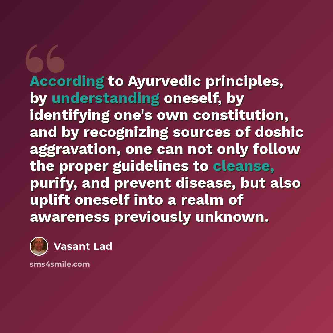 “According to Ayurvedic principles, by understanding oneself, by identifying one's own constitution, and by recognizing sources of doshic aggravation, one can not only follow the proper guidelines to cleanse, purify, and prevent disease, but also uplift oneself into a realm of awareness previously…” quote by Vasant Lad