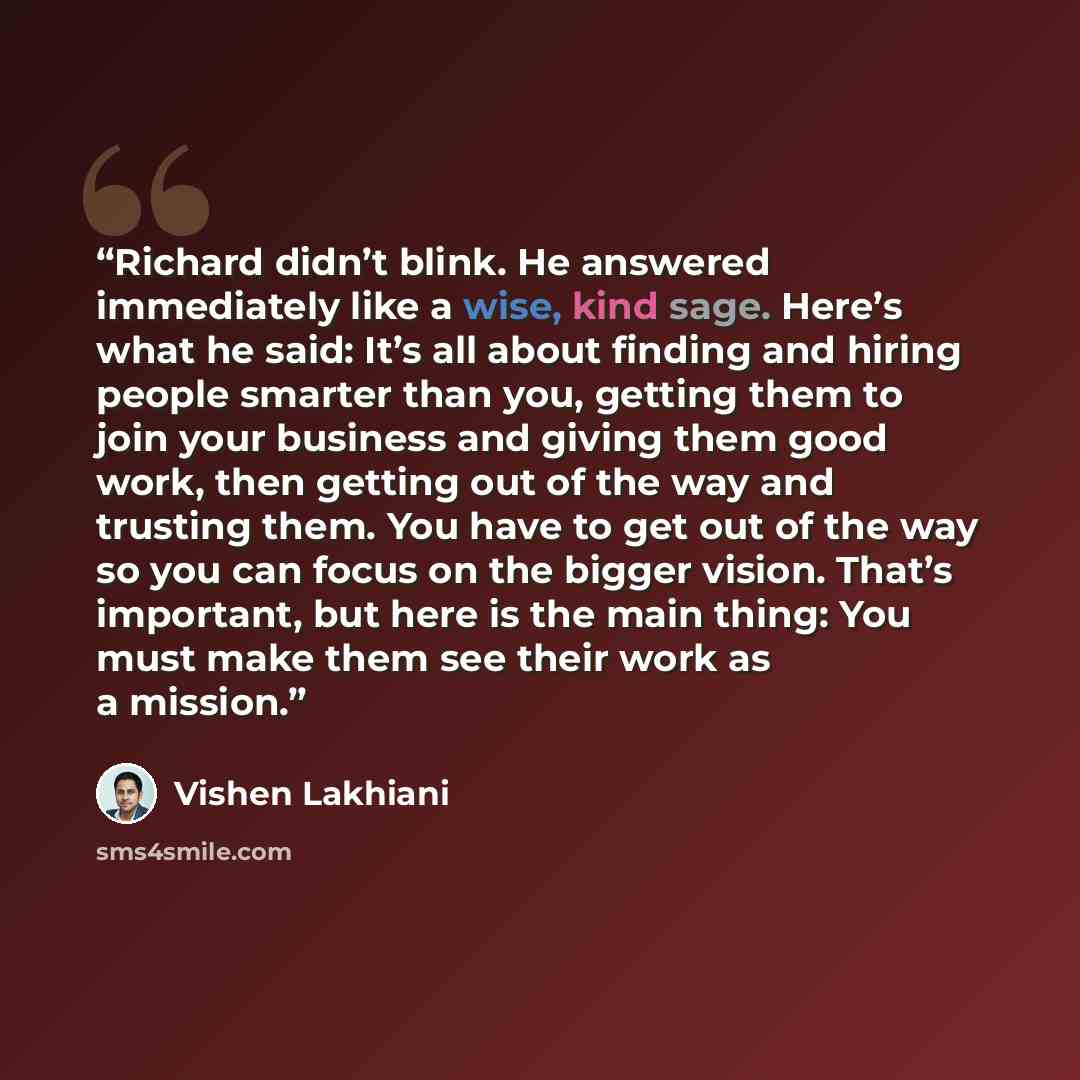 “Richard didn’t blink. He answered immediately like a wise, kind sage. Here’s what he said: It’s all about finding and hiring people smarter than you, getting them to join your business and giving them good work, then getting out of the way and trusting them. You have to get out of the way so you…” quote by Vishen Lakhiani