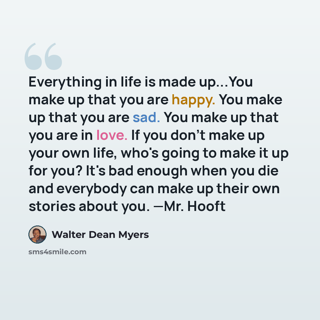 “Everything in life is made up...You make up that you are happy. You make up that you are sad. You make up that you are in love. If you don't make up your own life, who's going to make it up for you? It's bad enough when you die and everybody can make up their own stories about you. —Mr. Hooft” quote by Walter Dean Myers