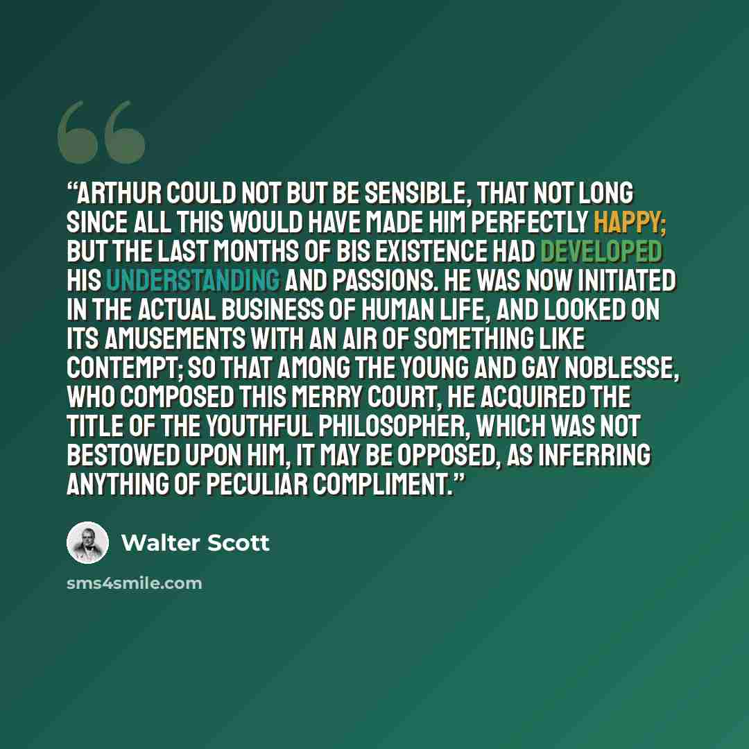 “Arthur could not but be sensible, that not long since all this would have made him perfectly happy; but the last months of bis existence had developed his understanding and passions. He was now initiated in the actual business of human life, and looked on its amusements with an air of something…” quote by Walter Scott