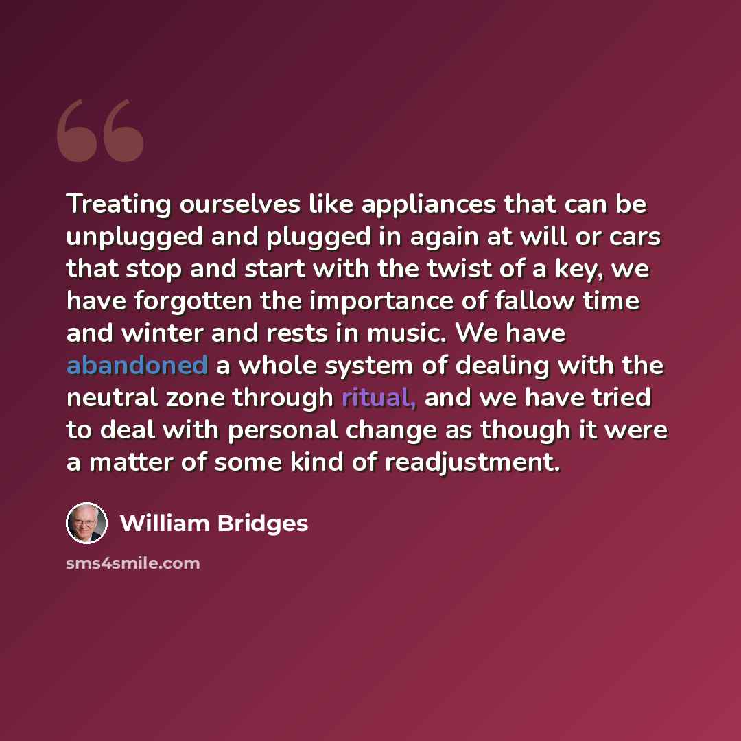 “Treating ourselves like appliances that can be unplugged and plugged in again at will or cars that stop and start with the twist of a key, we have forgotten the importance of fallow time and winter and rests in music. We have abandoned a whole system of dealing with the neutral zone through…” quote by William Bridges