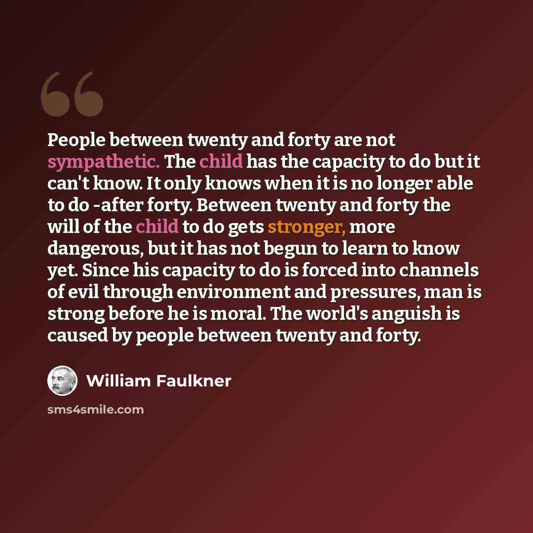 “People between twenty and forty are not sympathetic. The child has the capacity to do but it can't know. It only knows when it is no longer able to do -after forty. Between twenty and forty the will of the child to do gets stronger, more dangerous, but it has not begun to learn to know yet. Since…” quote by William Faulkner