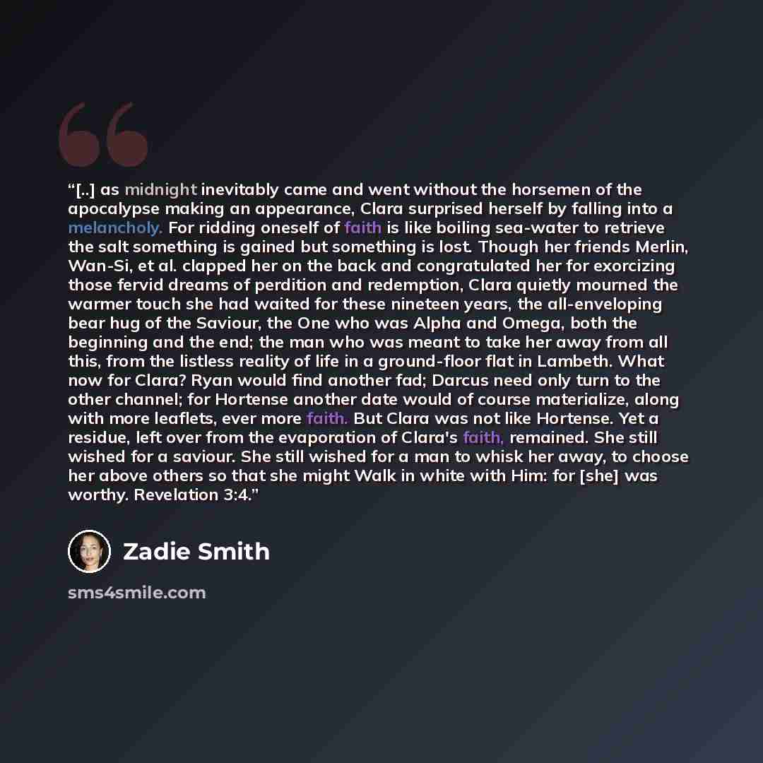 “[..] as midnight inevitably came and went without the horsemen of the apocalypse making an appearance, Clara surprised herself by falling into a melancholy. For ridding oneself of faith is like boiling sea-water to retrieve the salt something is gained but something is lost. Though her friends…” quote by Zadie Smith