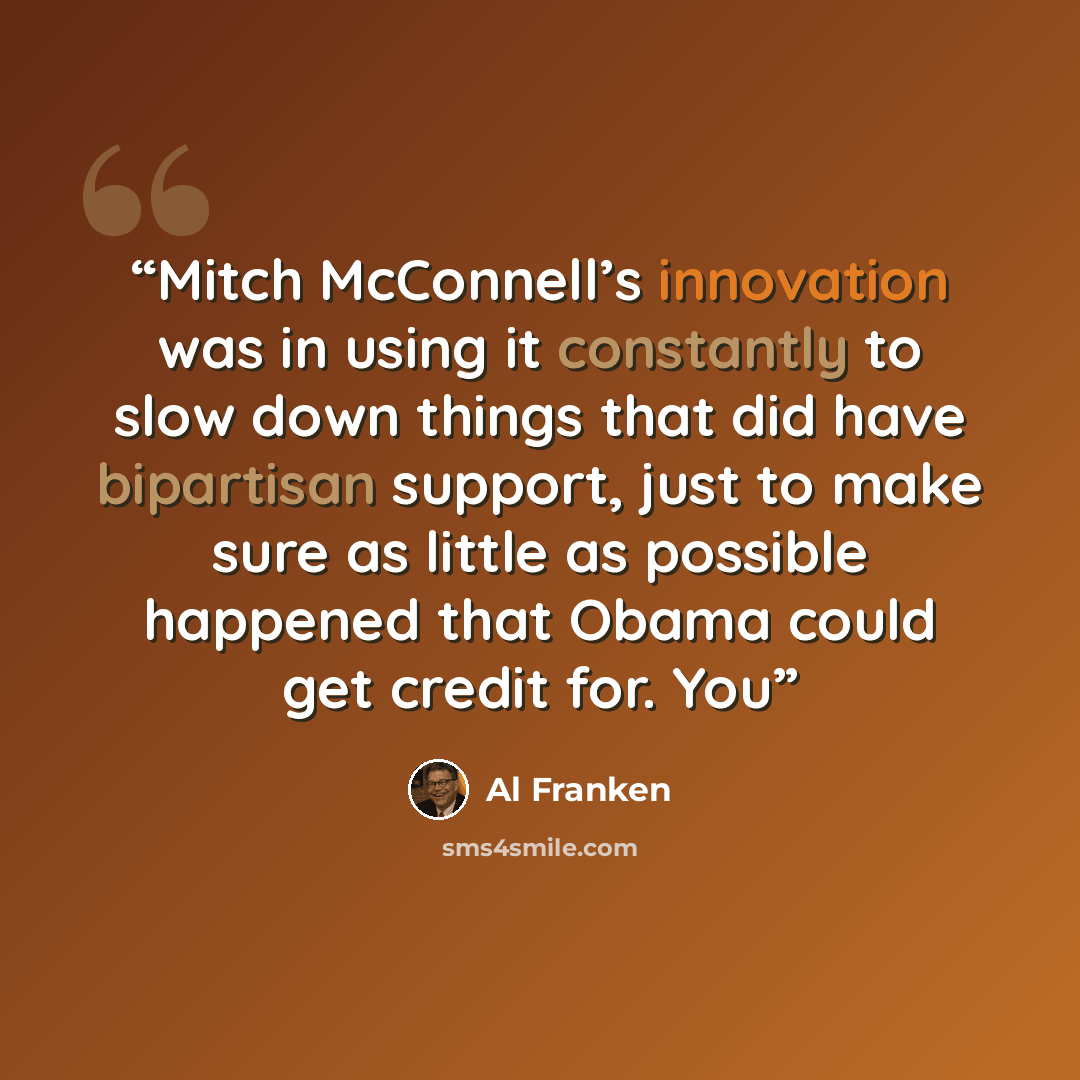 “Mitch McConnell’s innovation was in using it constantly to slow down things that did have bipartisan support, just to make sure as little as possible happened that Obama could get credit for. You” quote by Al Franken