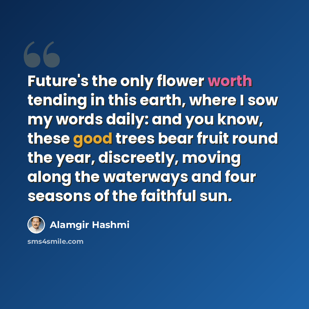“Future's the only flower worth tending in this earth, where I sow my words daily: and you know, these good trees bear fruit round the year, discreetly, moving along the waterways and four seasons of the faithful sun.” quote by Alamgir Hashmi