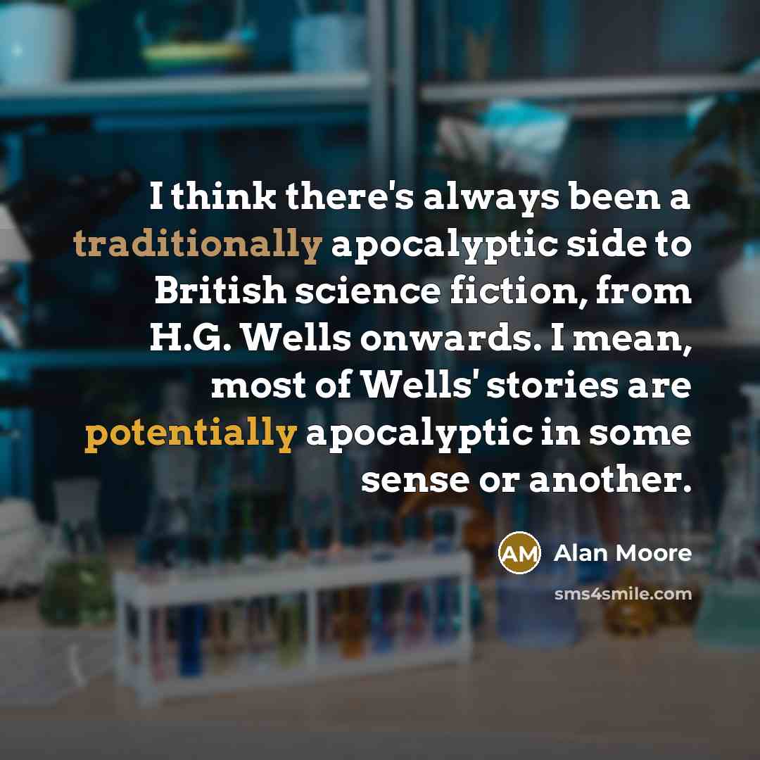 “I think there's always been a traditionally apocalyptic side to British science fiction, from H.G. Wells onwards. I mean, most of Wells' stories are potentially apocalyptic in some sense or another.” quote by Alan Moore