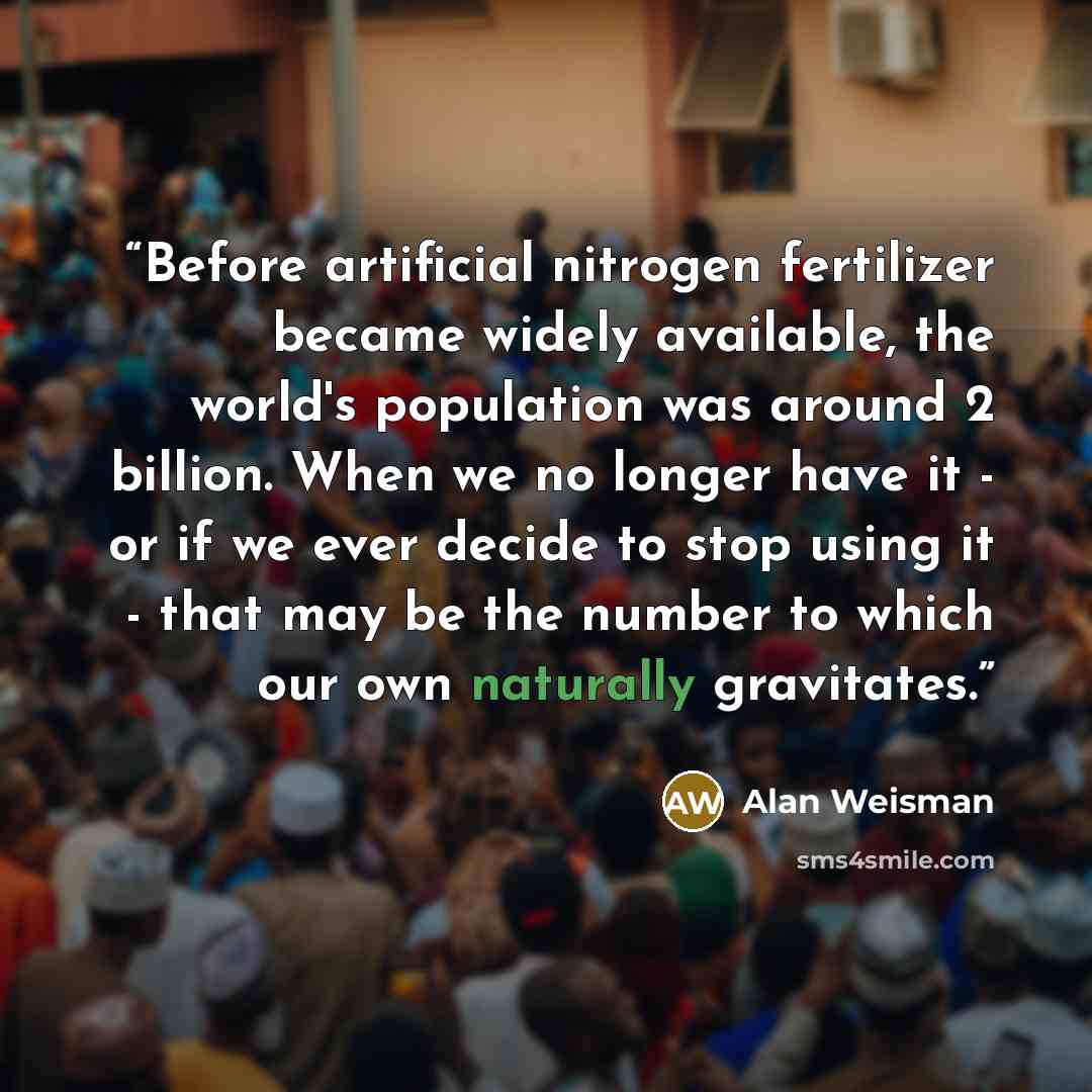 “Before artificial nitrogen fertilizer became widely available, the world's population was around 2 billion. When we no longer have it - or if we ever decide to stop using it - that may be the number to which our own naturally gravitates.” quote by Alan Weisman