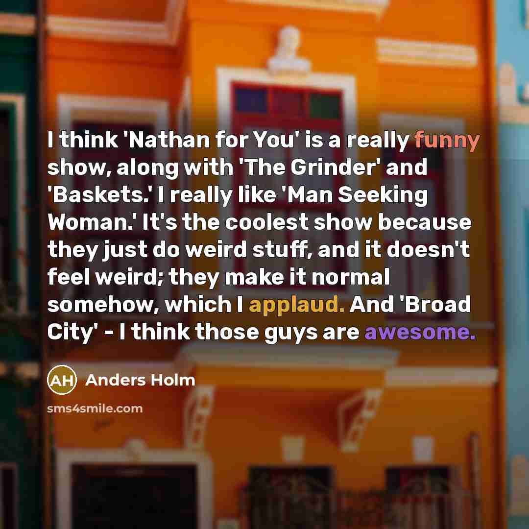 “I think 'Nathan for You' is a really funny show, along with 'The Grinder' and 'Baskets.' I really like 'Man Seeking Woman.' It's the coolest show because they just do weird stuff, and it doesn't feel weird; they make it normal somehow, which I applaud. And 'Broad City' - I think those guys are…” quote by Anders Holm