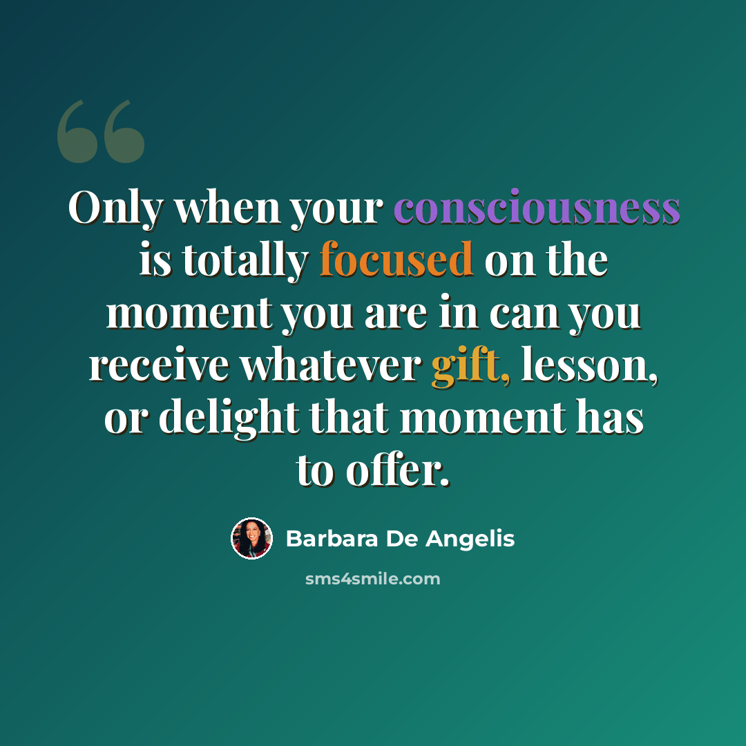 “Only when your consciousness is totally focused on the moment you are in can you receive whatever gift, lesson, or delight that moment has to offer.” quote by Barbara De Angelis