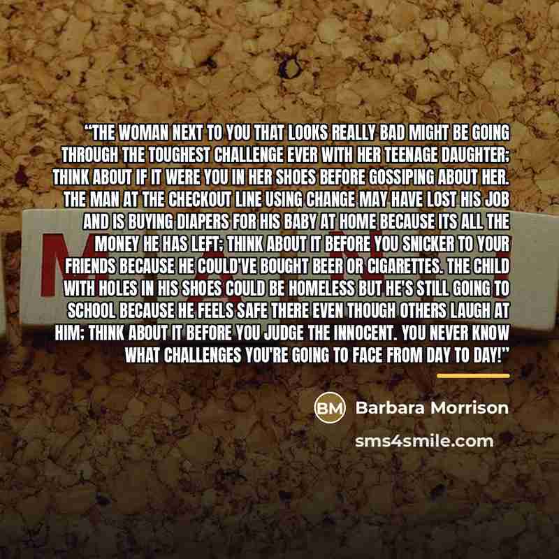 “The woman next to you that looks really bad might be going through the toughest challenge ever with her teenage daughter; think about if it were you in her shoes before gossiping about her. The man at the checkout line using change may have lost his job and is buying diapers for his baby at home…” quote by Barbara Morrison