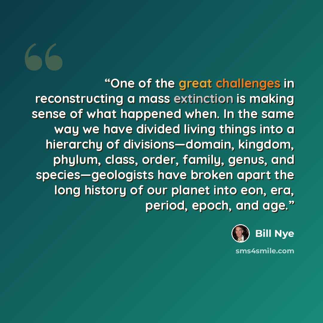 “One of the great challenges in reconstructing a mass extinction is making sense of what happened when. In the same way we have divided living things into a hierarchy of divisions—domain, kingdom, phylum, class, order, family, genus, and species—geologists have broken apart the long history of our…” quote by Bill Nye