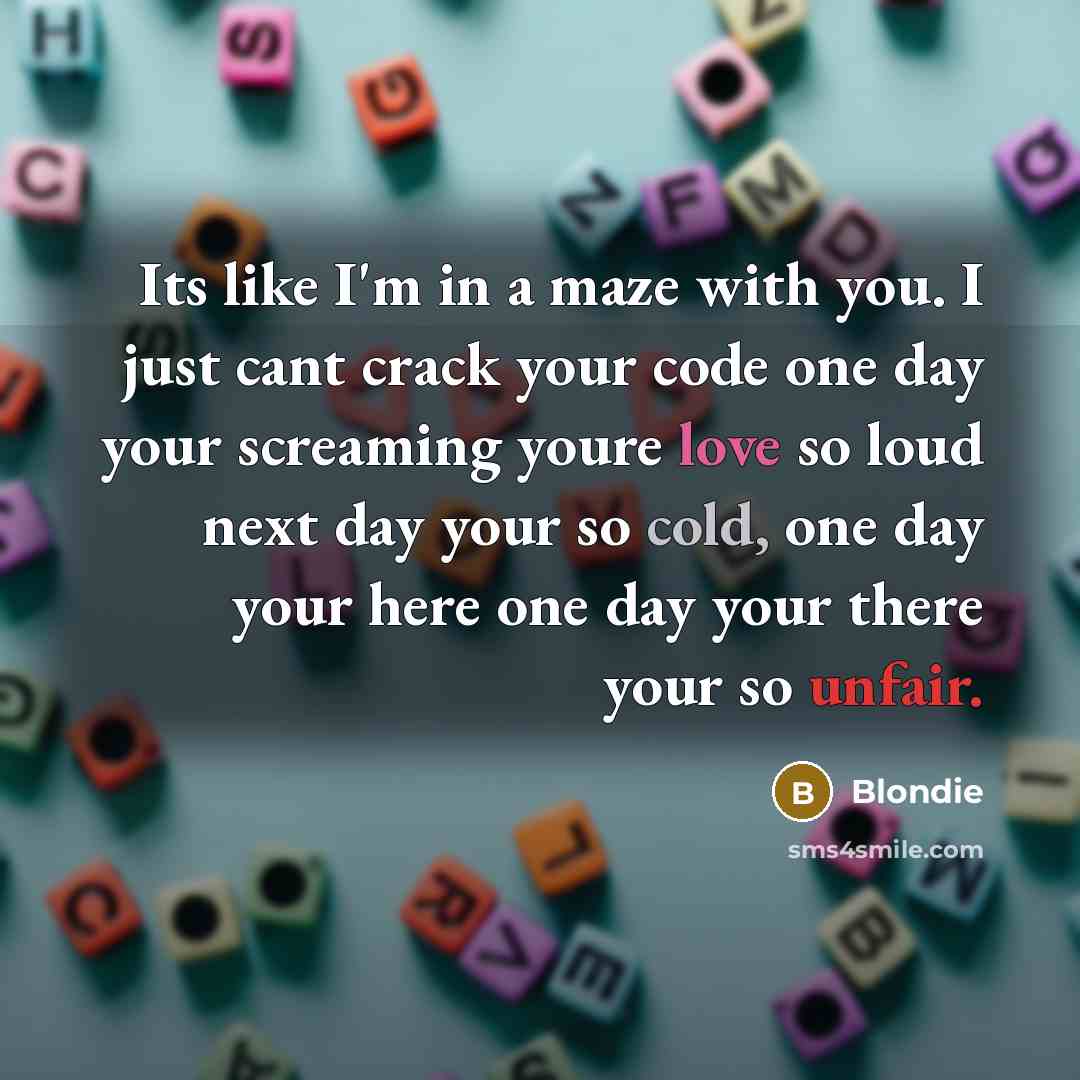“Its like I'm in a maze with you. I just cant crack your code one day your screaming youre love so loud next day your so cold, one day your here one day your there your so unfair.” quote by Blondie
