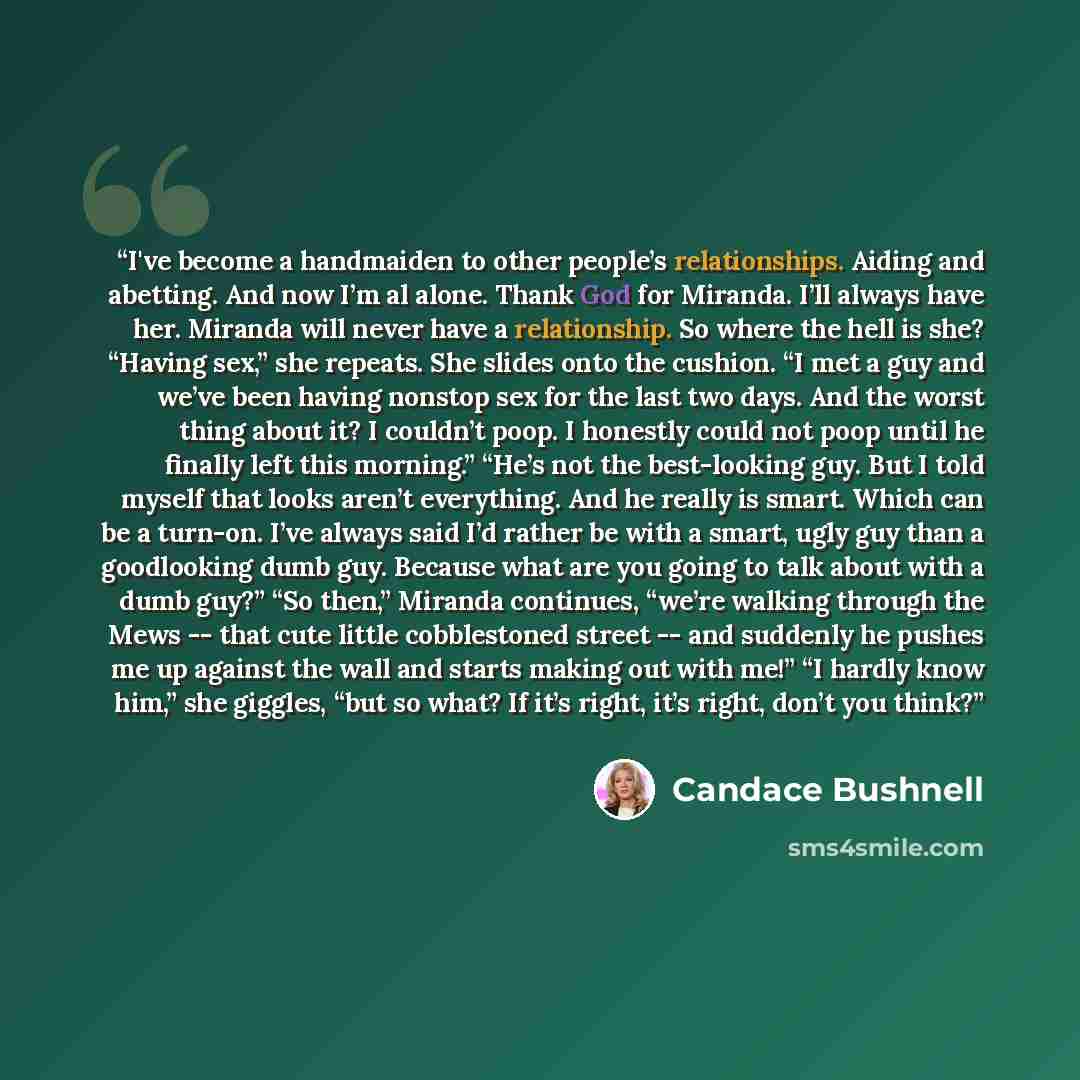“I've become a handmaiden to other people’s relationships. Aiding and abetting. And now I’m al alone. Thank God for Miranda. I’ll always have her. Miranda will never have a relationship. So where the hell is she? “Having sex,” she repeats. She slides onto the cushion. “I met a guy and we’ve been…” quote by Candace Bushnell