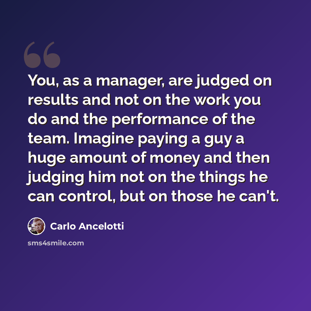 “You, as a manager, are judged on results and not on the work you do and the performance of the team. Imagine paying a guy a huge amount of money and then judging him not on the things he can control, but on those he can't.” quote by Carlo Ancelotti