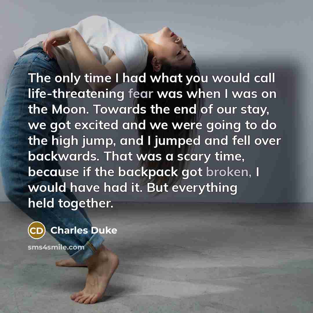 “The only time I had what you would call life-threatening fear was when I was on the Moon. Towards the end of our stay, we got excited and we were going to do the high jump, and I jumped and fell over backwards. That was a scary time, because if the backpack got broken, I would have had it. But…” quote by Charles Duke