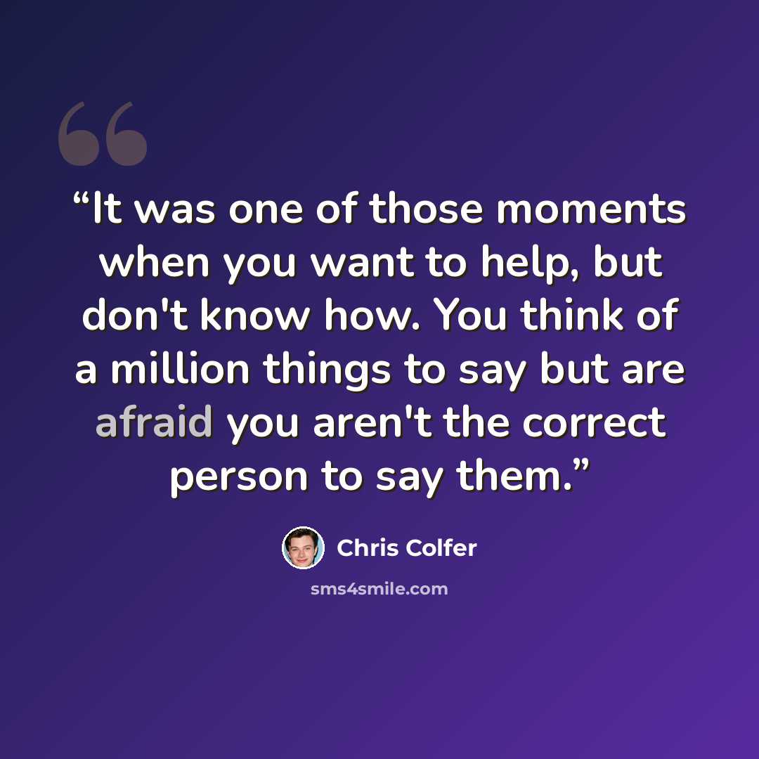 “It was one of those moments when you want to help, but don't know how. You think of a million things to say but are afraid you aren't the correct person to say them.” quote by Chris Colfer