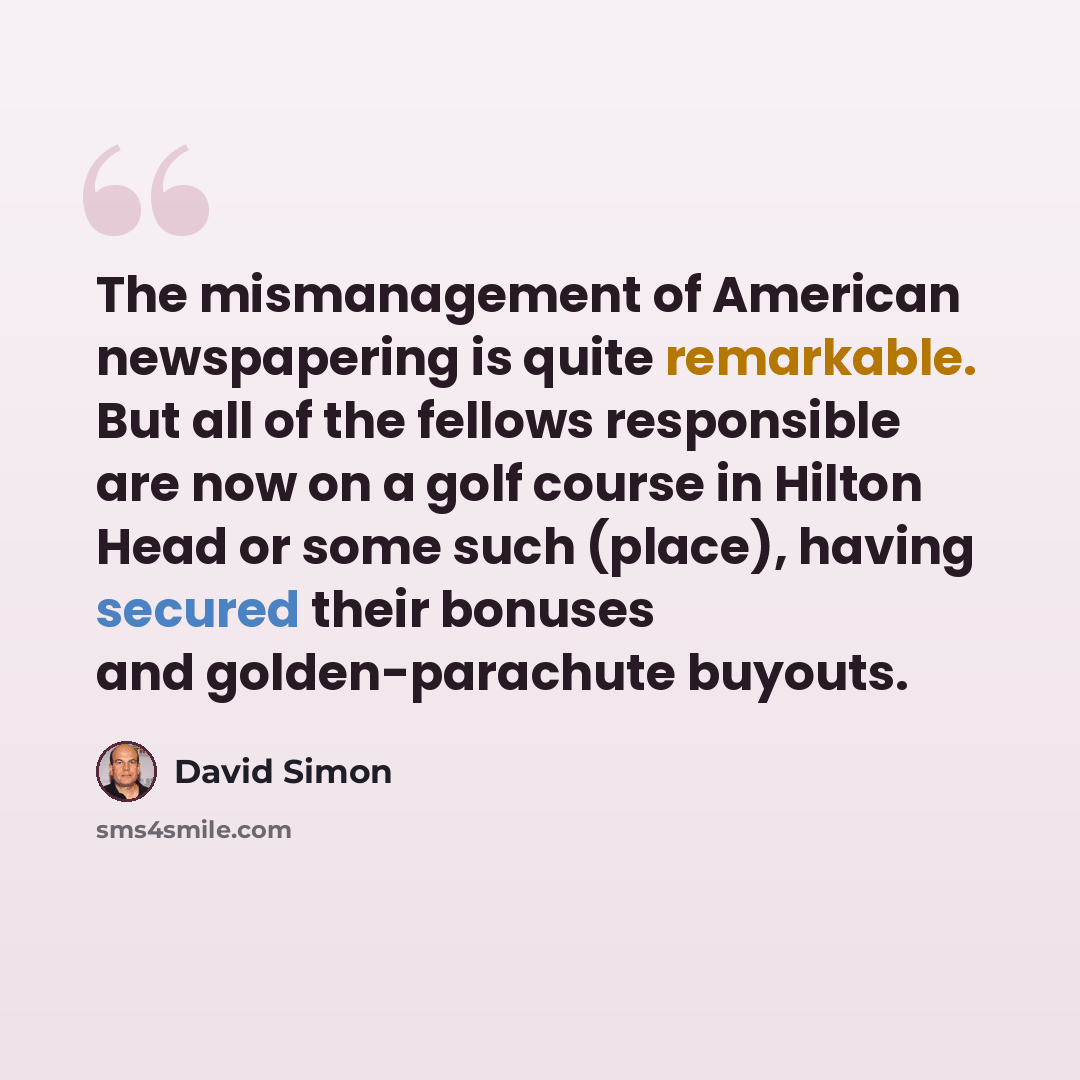 “The mismanagement of American newspapering is quite remarkable. But all of the fellows responsible are now on a golf course in Hilton Head or some such (place), having secured their bonuses and golden-parachute buyouts.” quote by David Simon