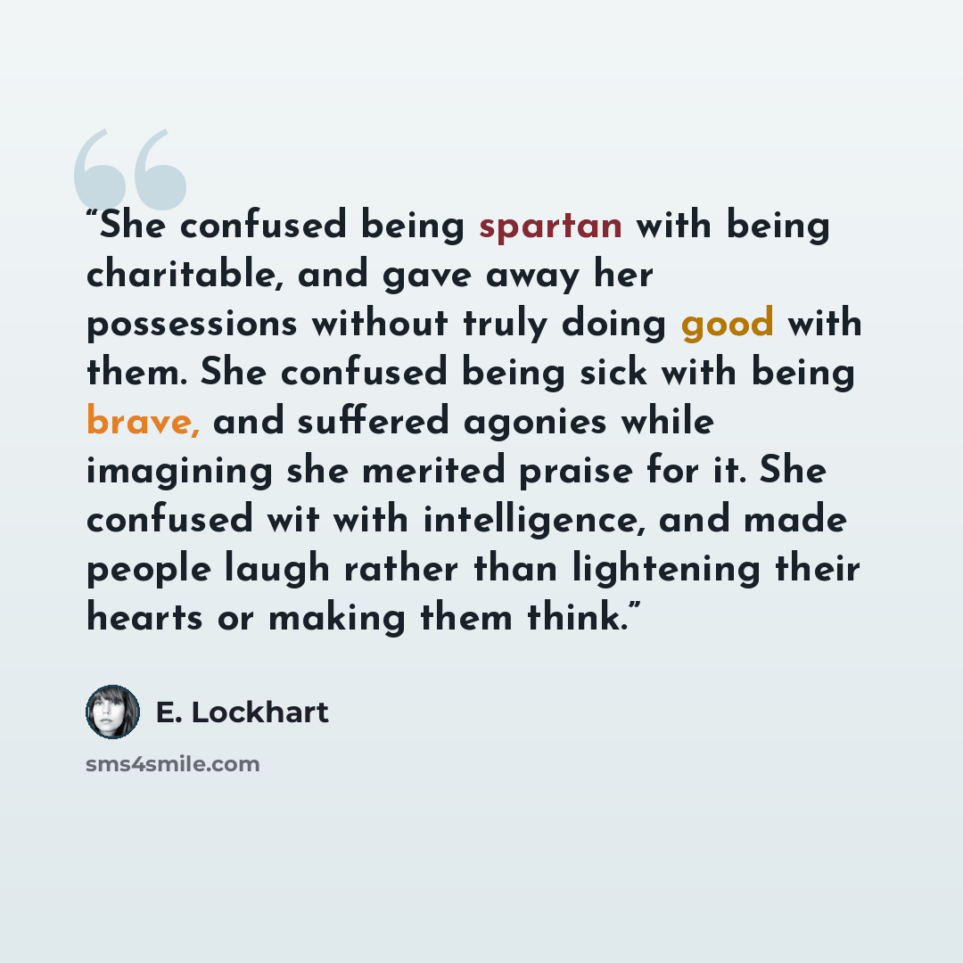 “She confused being spartan with being charitable, and gave away her possessions without truly doing good with them. She confused being sick with being brave, and suffered agonies while imagining she merited praise for it. She confused wit with intelligence, and made people laugh rather than…” quote by E. Lockhart