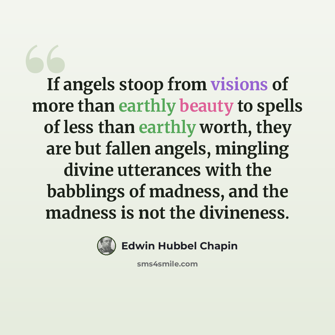 “If angels stoop from visions of more than earthly beauty to spells of less than earthly worth, they are but fallen angels, mingling divine utterances with the babblings of madness, and the madness is not the divineness.” quote by Edwin Hubbel Chapin