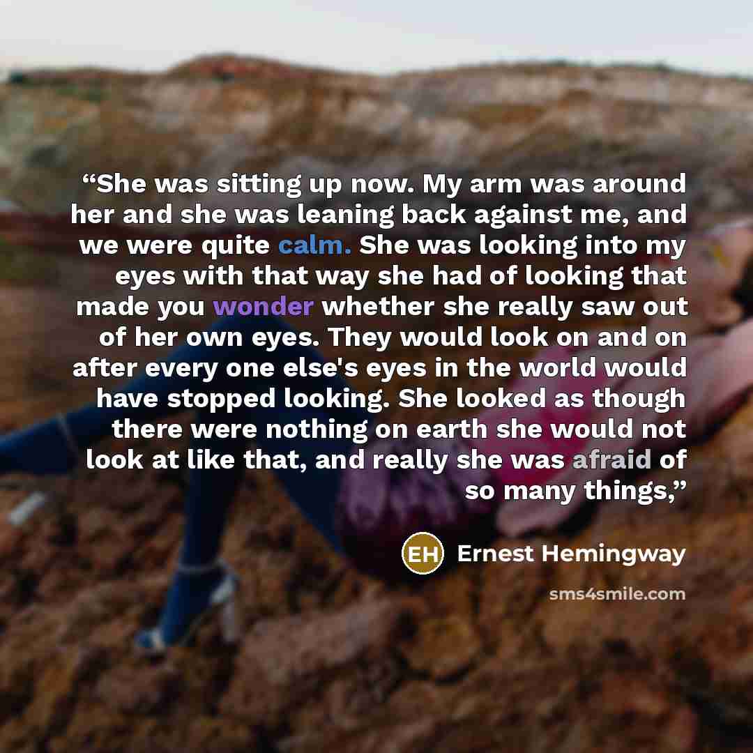 “She was sitting up now. My arm was around her and she was leaning back against me, and we were quite calm. She was looking into my eyes with that way she had of looking that made you wonder whether she really saw out of her own eyes. They would look on and on after every one else's eyes in the…” quote by Ernest Hemingway