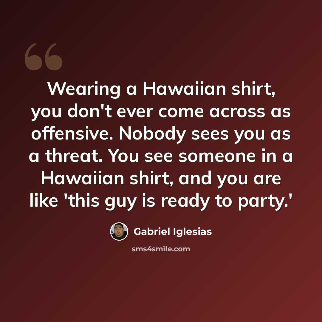 “Wearing a Hawaiian shirt, you don't ever come across as offensive. Nobody sees you as a threat. You see someone in a Hawaiian shirt, and you are like 'this guy is ready to party.'” quote by Gabriel Iglesias