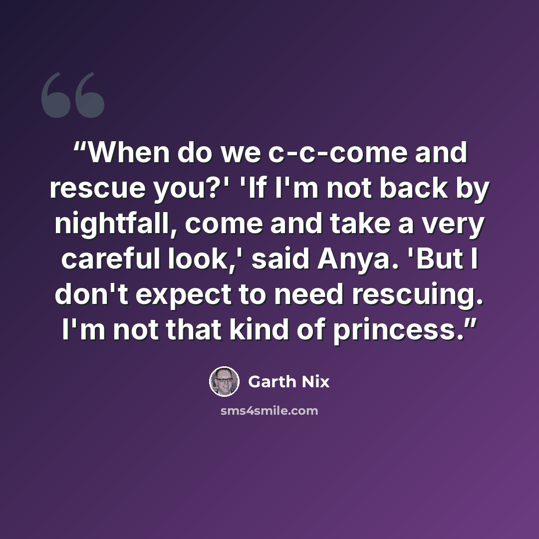 “When do we c-c-come and rescue you?' 'If I'm not back by nightfall, come and take a very careful look,' said Anya. 'But I don't expect to need rescuing. I'm not that kind of princess.” quote by Garth Nix
