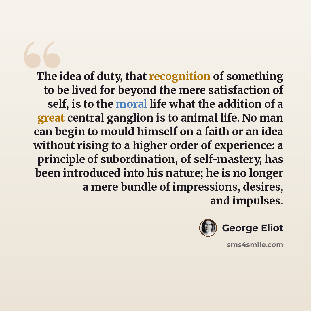 “The idea of duty, that recognition of something to be lived for beyond the mere satisfaction of self, is to the moral life what the addition of a great central ganglion is to animal life. No man can begin to mould himself on a faith or an idea without rising to a higher order of experience: a…” quote by George Eliot