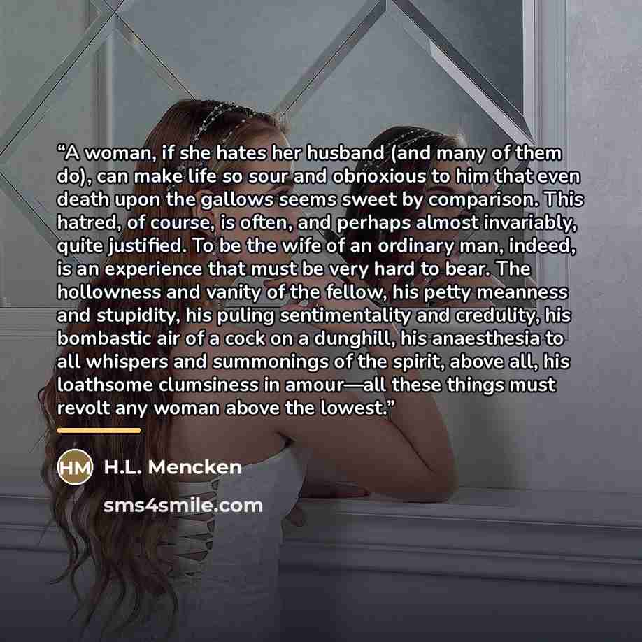 “A woman, if she hates her husband (and many of them do), can make life so sour and obnoxious to him that even death upon the gallows seems sweet by comparison. This hatred, of course, is often, and perhaps almost invariably, quite justified. To be the wife of an ordinary man, indeed, is an…” quote by H.L. Mencken
