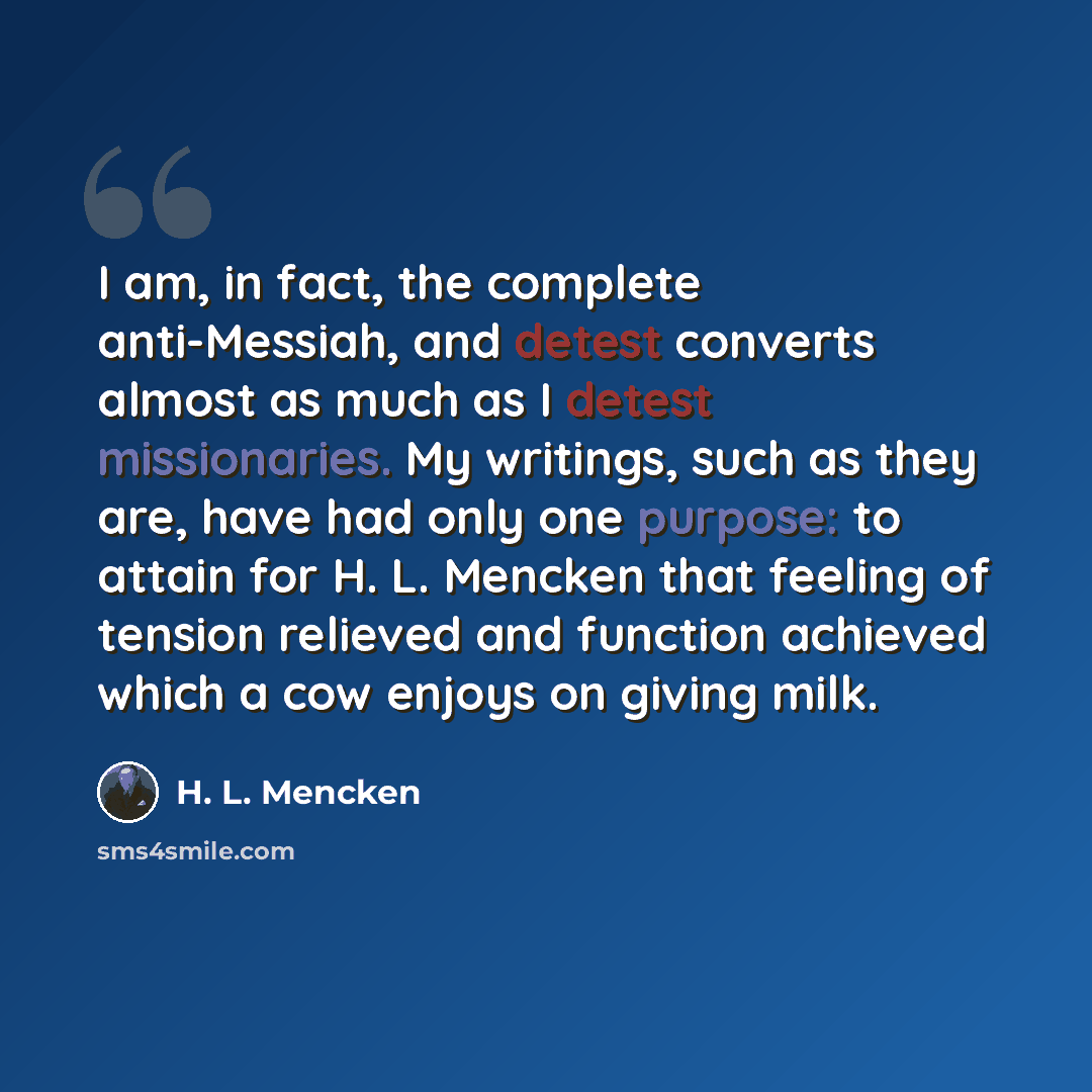 “I am, in fact, the complete anti-Messiah, and detest converts almost as much as I detest missionaries. My writings, such as they are, have had only one purpose: to attain for H. L. Mencken that feeling of tension relieved and function achieved which a cow enjoys on giving milk.” quote by H. L. Mencken