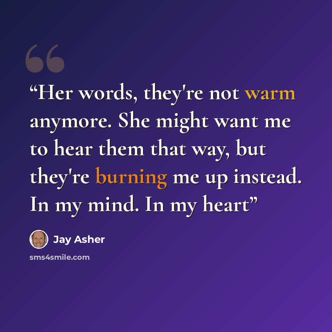 “Her words, they're not warm anymore. She might want me to hear them that way, but they're burning me up instead. In my mind. In my heart” quote by Jay Asher