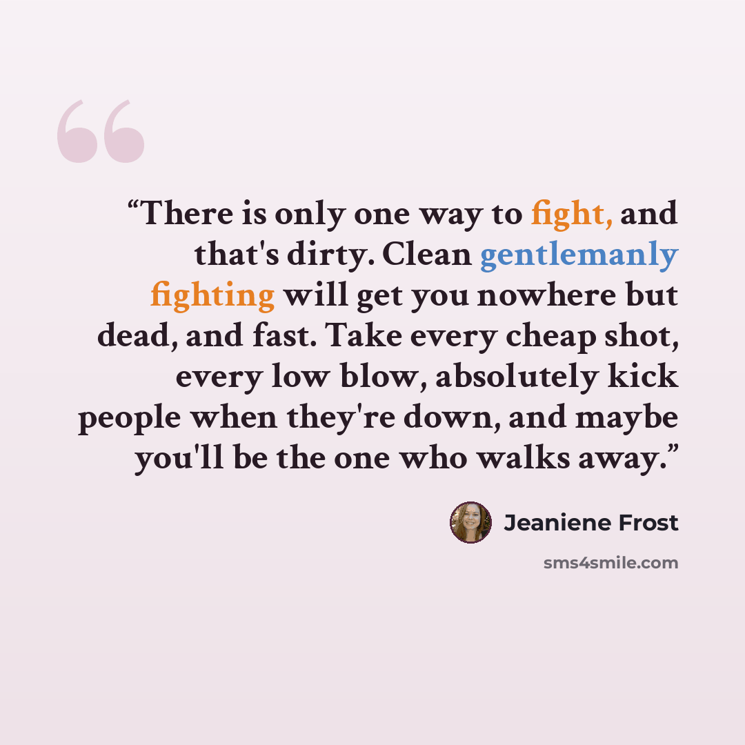 “There is only one way to fight, and that's dirty. Clean gentlemanly fighting will get you nowhere but dead, and fast. Take every cheap shot, every low blow, absolutely kick people when they're down, and maybe you'll be the one who walks away.” quote by Jeaniene Frost