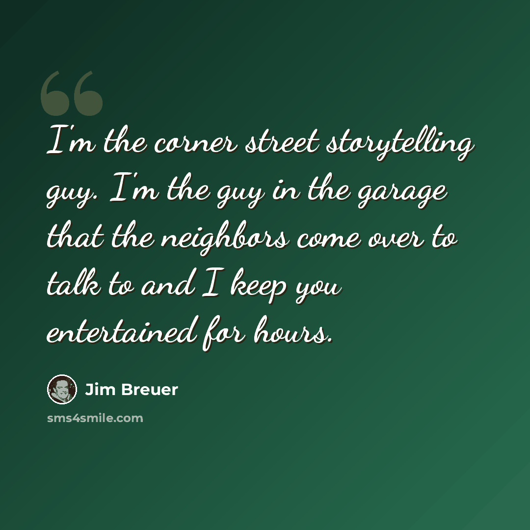 “I'm the corner street storytelling guy. I'm the guy in the garage that the neighbors come over to talk to and I keep you entertained for hours.” quote by Jim Breuer