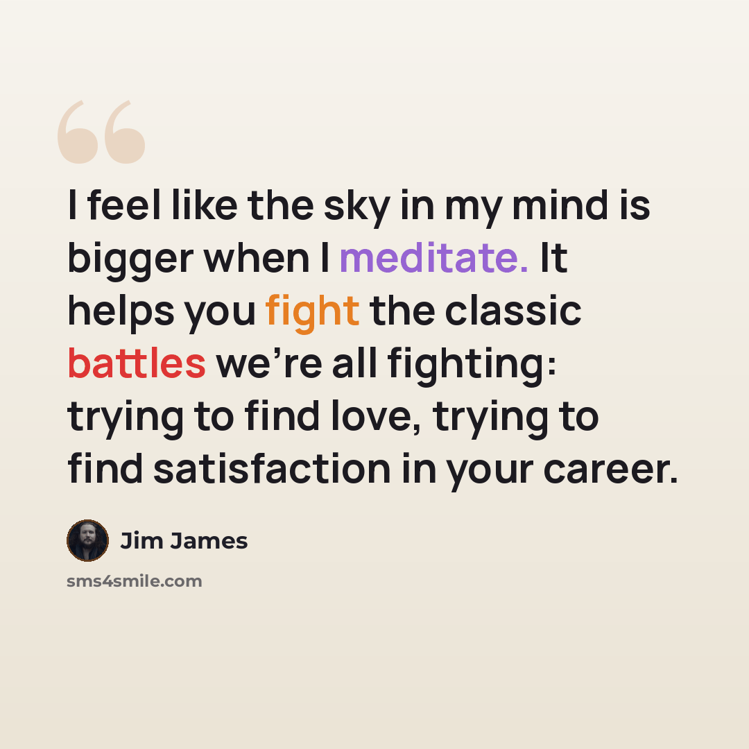 “I feel like the sky in my mind is bigger when I meditate. It helps you fight the classic battles we're all fighting: trying to find love, trying to find satisfaction in your career.” quote by Jim James