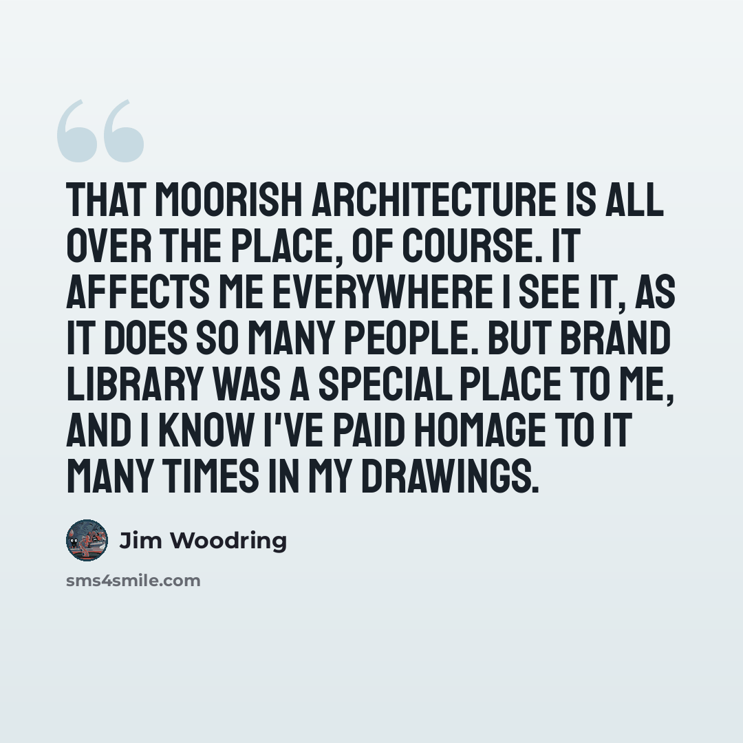 “That Moorish architecture is all over the place, of course. It affects me everywhere I see it, as it does so many people. But Brand Library was a special place to me, and I know I've paid homage to it many times in my drawings.” quote by Jim Woodring