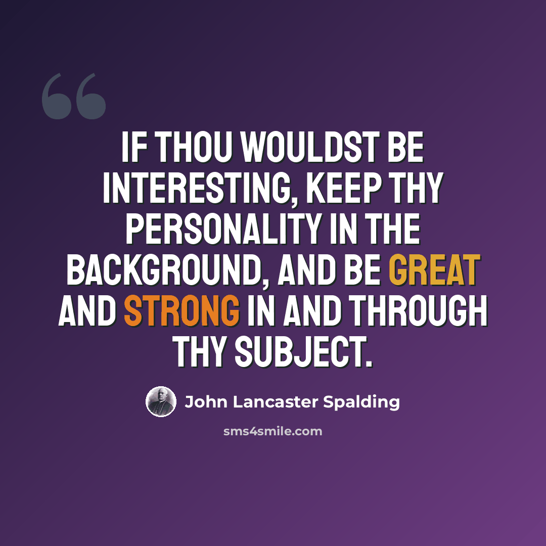 “If thou wouldst be interesting, keep thy personality in the background, and be great and strong in and through thy subject.” quote by John Lancaster Spalding