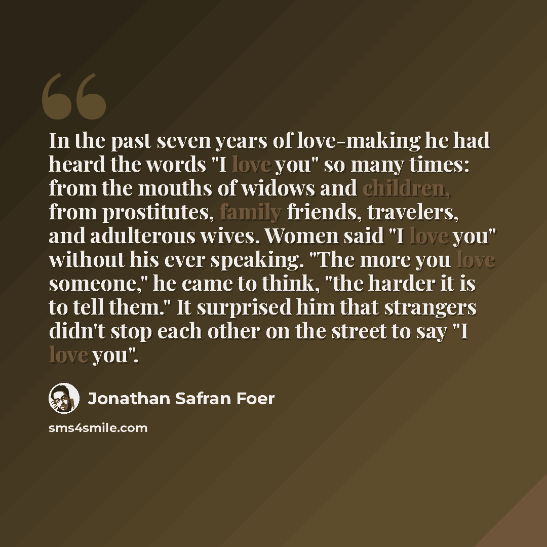“In the past seven years of love-making he had heard the words "I love you" so many times: from the mouths of widows and children, from prostitutes, family friends, travelers, and adulterous wives. Women said "I love you" without his ever speaking. "The more you love someone," he came to think…” quote by Jonathan Safran Foer