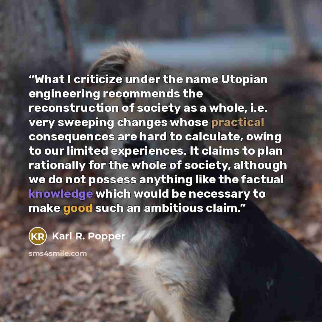 “What I criticize under the name Utopian engineering recommends the reconstruction of society as a whole, i.e. very sweeping changes whose practical consequences are hard to calculate, owing to our limited experiences. It claims to plan rationally for the whole of society, although we do not…” quote by Karl R. Popper